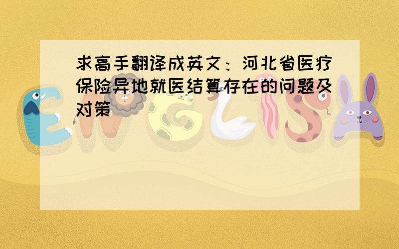 求高手翻译成英文：河北省医疗保险异地就医结算存在的问题及对策