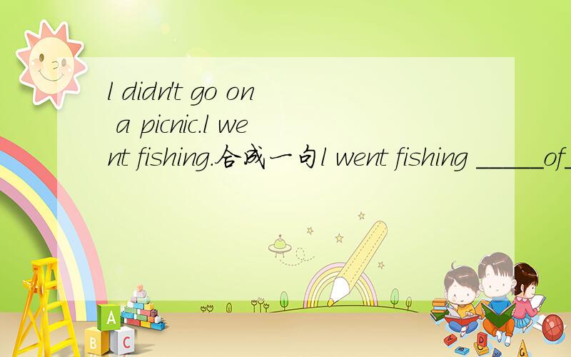 l didn't go on a picnic.l went fishing.合成一句l went fishing _____of_____on a picnic