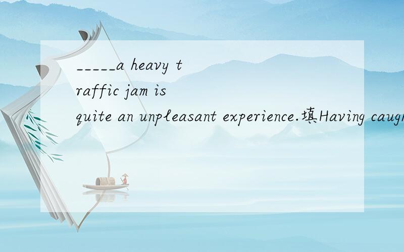 _____a heavy traffic jam is quite an unpleasant experience.填Having caught为什莫不行?如果Being caught 不是进行吗?