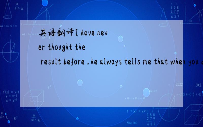 英语翻译I have never thought the result before ,he always tells me that when you do the thing you should think twice and put your own feet in other people's shoes ,maybe in his views i am full of shortcomings .i want to tell him ,i have many meri