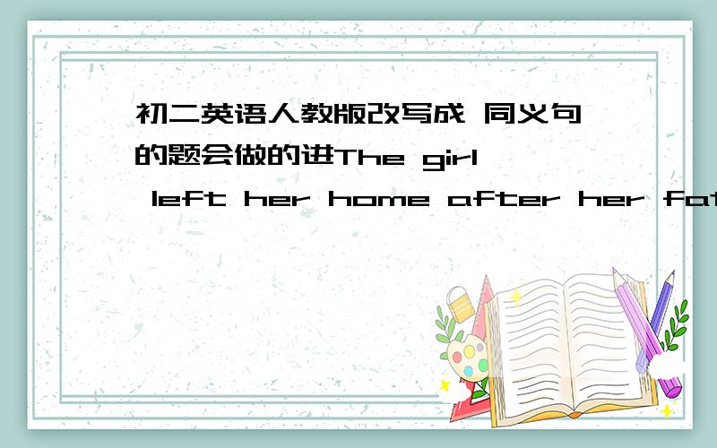 初二英语人教版改写成 同义句的题会做的进The girl left her home after her father came back  的同义句  急   对了给分!