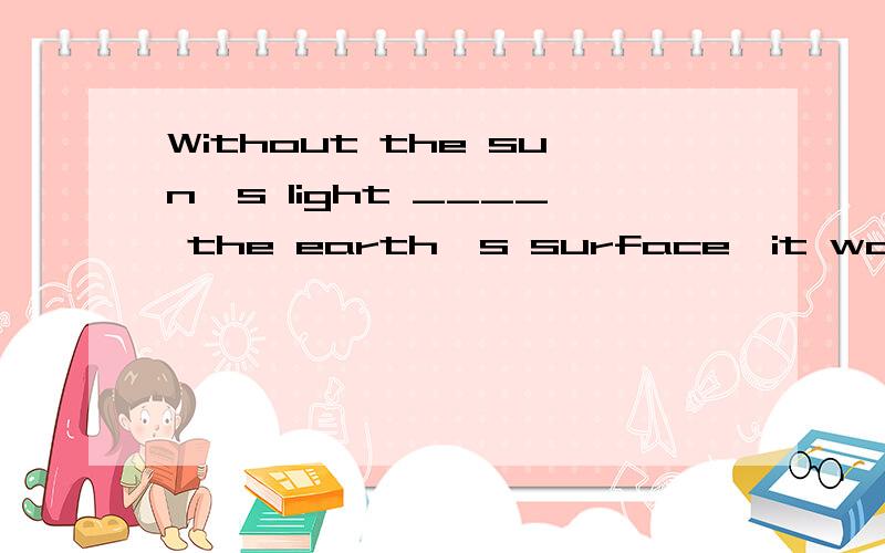 Without the sun's light ____ the earth's surface,it would be so cold that life could not exist on earth.A.warmsB.warnedC.warmingD.to warm为啥选C?