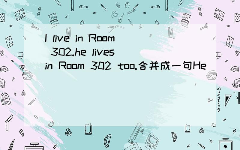 I live in Room 302.he lives in Room 302 too.合并成一句He [ ] Room 302[ ]meI live in Room 302 [ ] [ ][ ]he