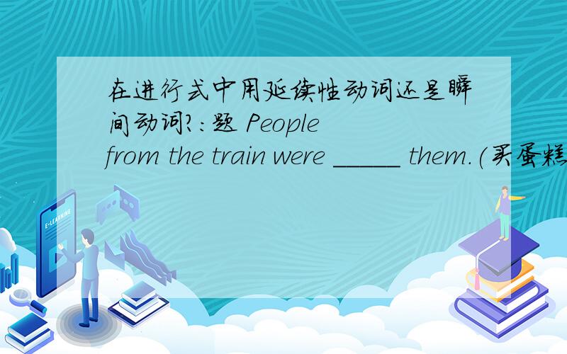 在进行式中用延续性动词还是瞬间动词?：题 People from the train were _____ them.(买蛋糕）buying ,为什么是这个,这不是瞬间动词么?怎么用在过去进行里了?不用把它变成延续性吗?