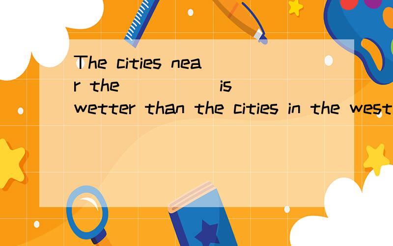 The cities near the_____ is wetter than the cities in the west in china为什么?