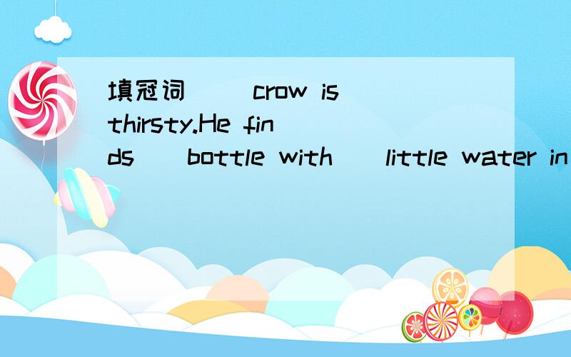 填冠词 （）crow is thirsty.He finds()bottle with()little water in it.But the neck of ()bottle is toolong,he can·t get () water.()crow thinks,and then he has () idea.He puts () some pebbles in () bottle,()water rises up.Now he can drink () water