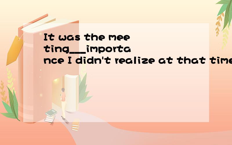 It was the meeting___importance I didn't realize at that time.填whose和of which有区别伐答案是whose