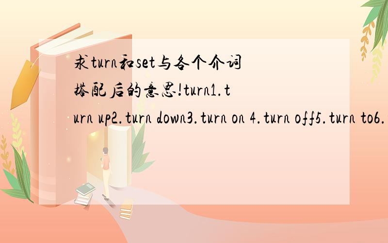 求turn和set与各个介词搭配后的意思!turn1.turn up2.turn down3.turn on 4.turn off5.turn to6.turn over7.turn outset1.set off2.set out3.set up4.set about5.set down6.set an example排版好的话加分~