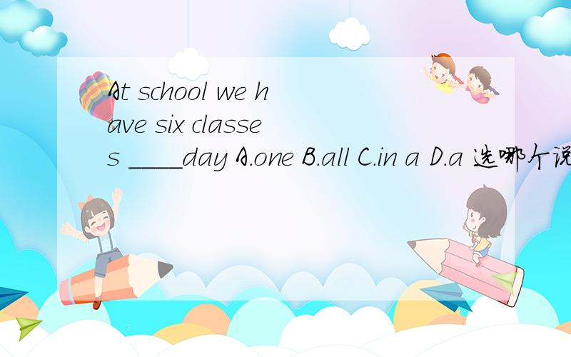 At school we have six classes ____day A.one B.all C.in a D.a 选哪个说一下理由 我觉得bcd都对