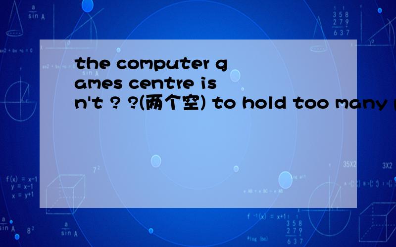 the computer games centre isn't ? ?(两个空) to hold too many people he t? to get the water问号怎么填、 第一个回的给最佳（前提是答案正确）