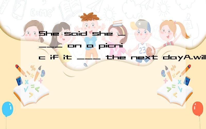 She said she ____ on a picnic if it ___ the next dayA.will go；doesn't rainB.would go；doesn‘t rainC.will go；isn't rainD.would go；didn't rain还有理由