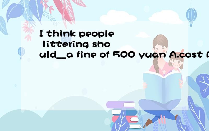 I think people littering should__a fine of 500 yuan A.cost B.spend C.take D.pay2.________Because I'm learning English.A.Why don't you fish?B.Why are you wearing shorts?C.Why are you wearing a hat?D.Why do you want to buy a dictionary3.Would you like