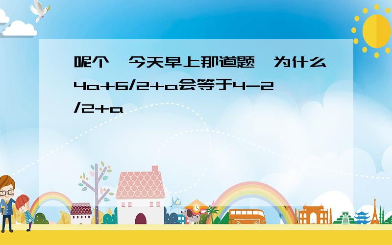 呢个,今天早上那道题,为什么4a+6/2+a会等于4-2/2+a,