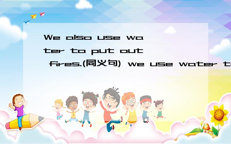 We also use water to put out fires.(同义句) we use water to put out fires _______ _______.急,要肯定对的!