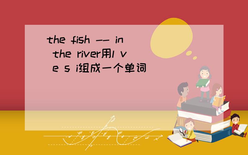 the fish -- in the river用l v e s i组成一个单词