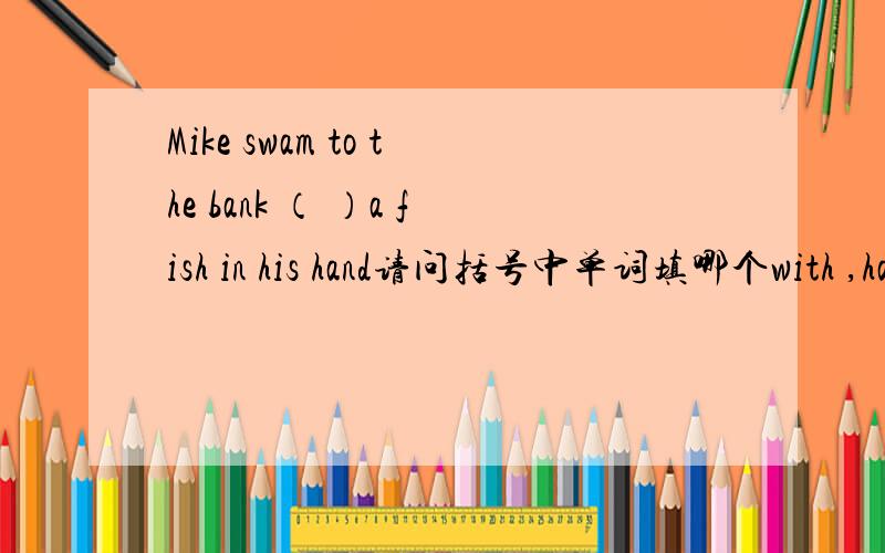 Mike swam to the bank （ ）a fish in his hand请问括号中单词填哪个with ,has and ,have