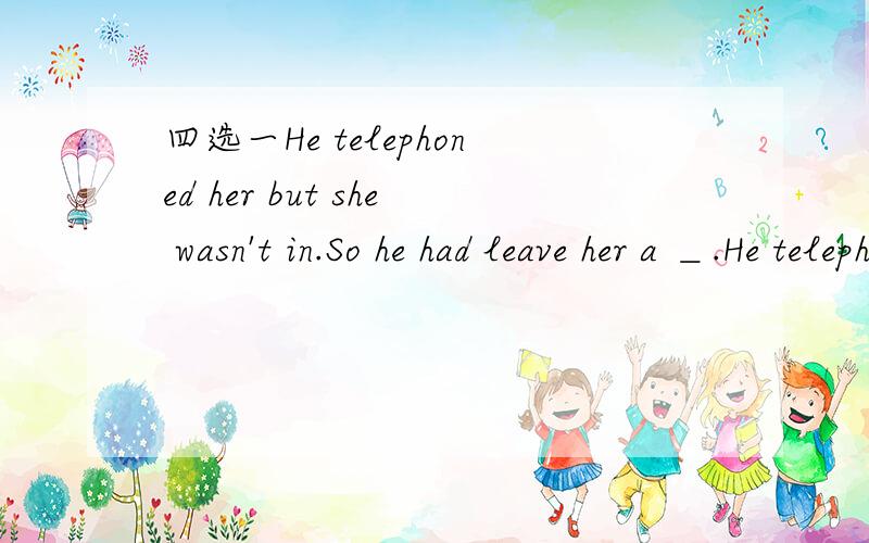 四选一He telephoned her but she wasn't in.So he had leave her a ＿.He telephoned her but she wasn't in.So he had leave her a ＿.A.headline B.message C.reference D.passage