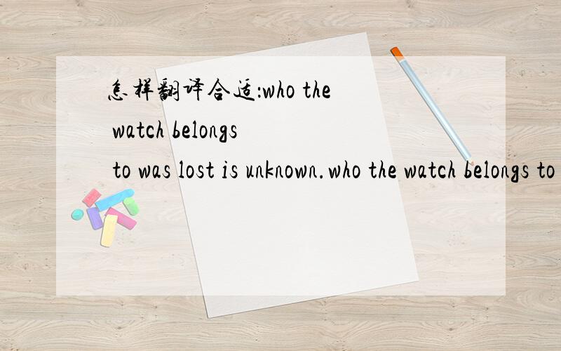 怎样翻译合适：who the watch belongs to was lost is unknown.who the watch belongs to was lost is unknown. 这表是谁掉的还不知道. 不知道这表是谁掉的.这块丢失的表是谁的还不知道.我就是举几个例子,请问怎么