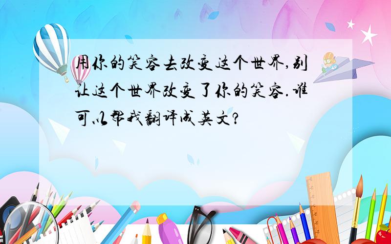 用你的笑容去改变这个世界,别让这个世界改变了你的笑容.谁可以帮我翻译成英文?