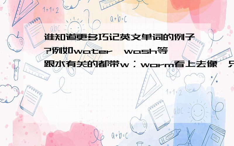 谁知道更多巧记英文单词的例子?例如water、wash等跟水有关的都带w；worm看上去像一只蠕虫；还有联想法、拼音法等等.麻烦多给点这种单词,越多越好!非常感谢!