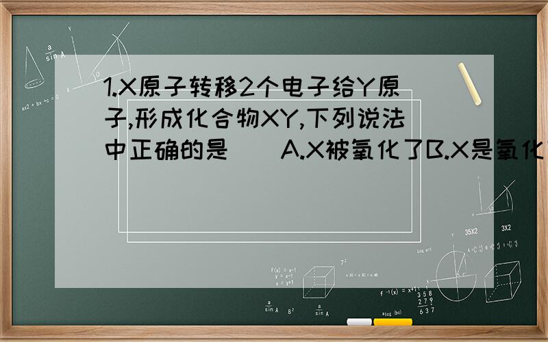 1.X原子转移2个电子给Y原子,形成化合物XY,下列说法中正确的是（）A.X被氧化了B.X是氧化剂C.Y发生了氧化反应D.Y在反应中表现出还原性2.制备氰氨化钙的化学方程式为CaCO3+2HCN=CaCN2+CO↑+H2↑+CO2↑