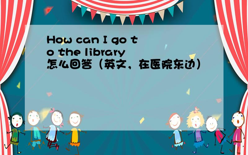 How can I go to the library 怎么回答（英文，在医院东边）