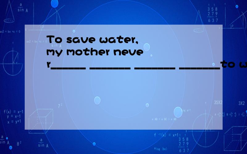 To save water,my mother never______ _______ _______ _______to wash clothes.为了节约水,我妈妈从来不用洗衣机洗衣服.翻译句子并完成填空,实在是绞尽脑汁的不会了,