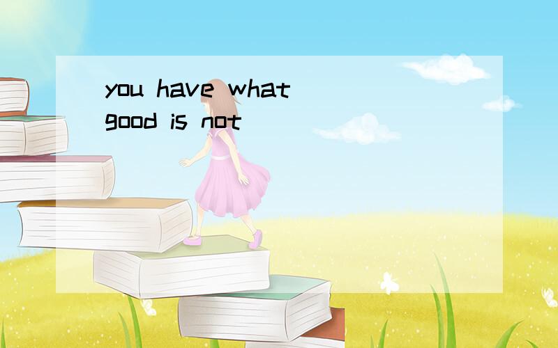 you have what good is not
