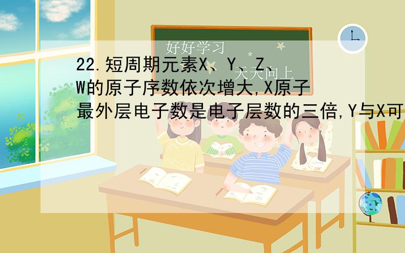 22.短周期元素X、Y、Z、W的原子序数依次增大,X原子最外层电子数是电子层数的三倍,Y与X可形成Y2X2和Y2X两种离子化合物,Z原子的核外电子数比Y原子多I,W与X同主族,则A.原子半径：Y< Z < W B.单质的