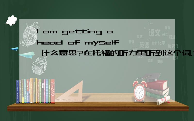 I am getting ahead of myself 什么意思?在托福的听力里听到这个词.什么意思?