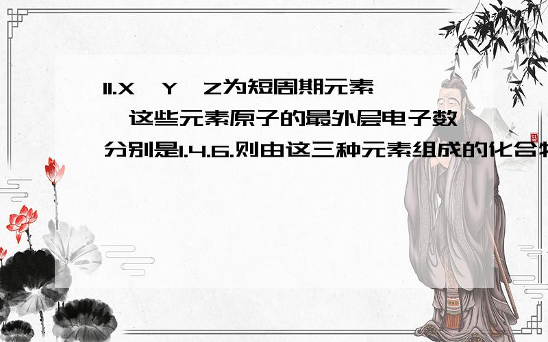 11.X、Y、Z为短周期元素,这些元素原子的最外层电子数分别是1.4.6.则由这三种元素组成的化合物的化学式不可能是（   ）A.XYZ       B.X2YZ      C.X2YZ2     D.X2YZ3为什么选A?