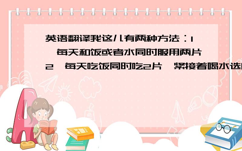 英语翻译我这儿有两种方法：1、每天和饭或者水同时服用两片2、每天吃饭同时吃2片,紧接着喝水选哪个?或另有高见?