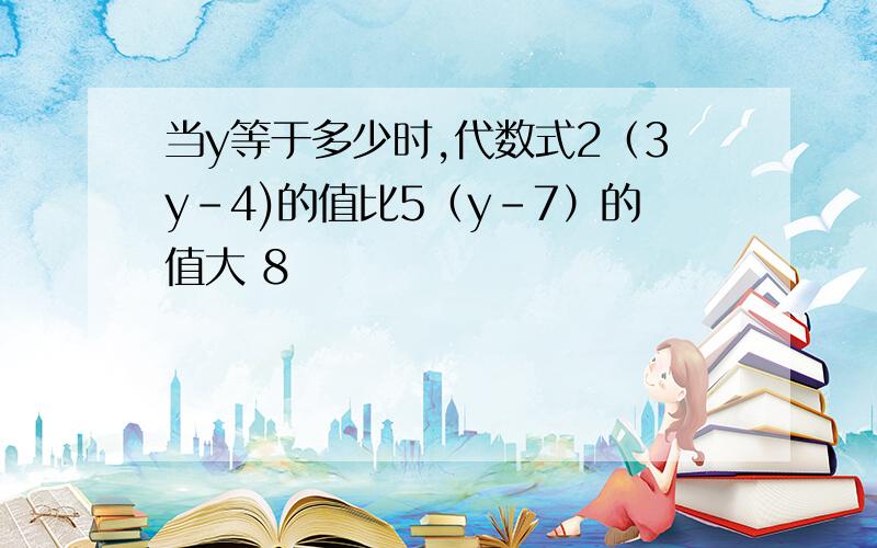 当y等于多少时,代数式2（3y-4)的值比5（y-7）的值大 8