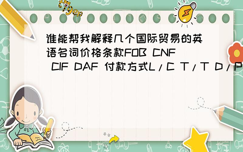 谁能帮我解释几个国际贸易的英语名词价格条款FOB CNF CIF DAF 付款方式L/C T/T D/P 把每个单词写出来 然后在翻译成中文