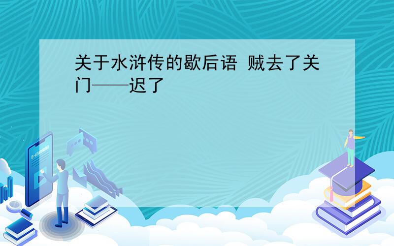 关于水浒传的歇后语 贼去了关门——迟了