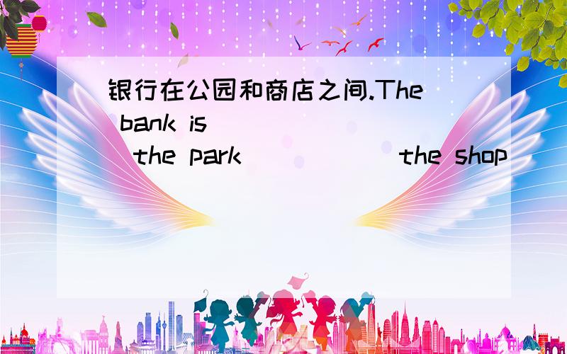 银行在公园和商店之间.The bank is ______the park______the shop