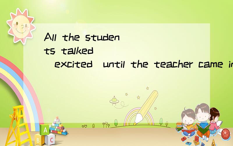 All the students talked ____(excited)until the teacher came in.