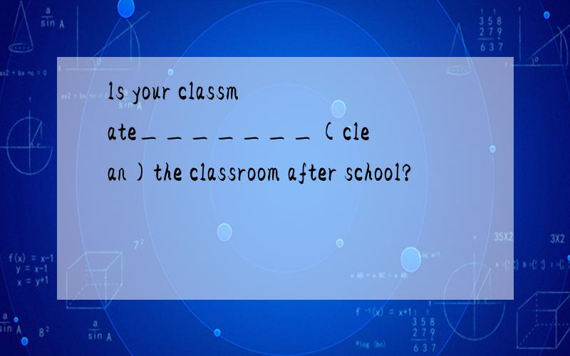 ls your classmate_______(clean)the classroom after school?