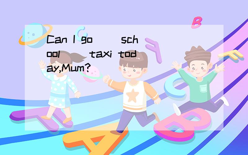 Can I go() school() taxi today,Mum?