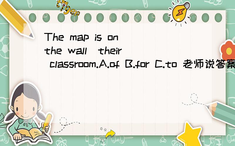 The map is on the wall_their classroom.A.of B.for C.to 老师说答案是B,可为什么A不行呢?