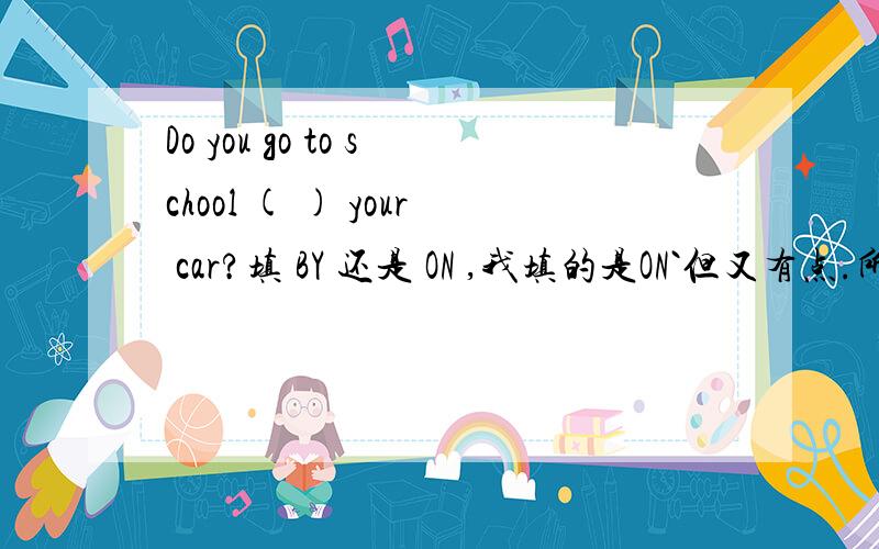 Do you go to school ( ) your car?填 BY 还是 ON ,我填的是ON`但又有点.所以求哪位高人点拨点拨BY的前面好像不能加介词哦`不过我也不是很肯定`请说明以下理由`谢谢