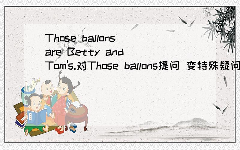 Those ballons are Betty and Tom's.对Those ballons提问 变特殊疑问句