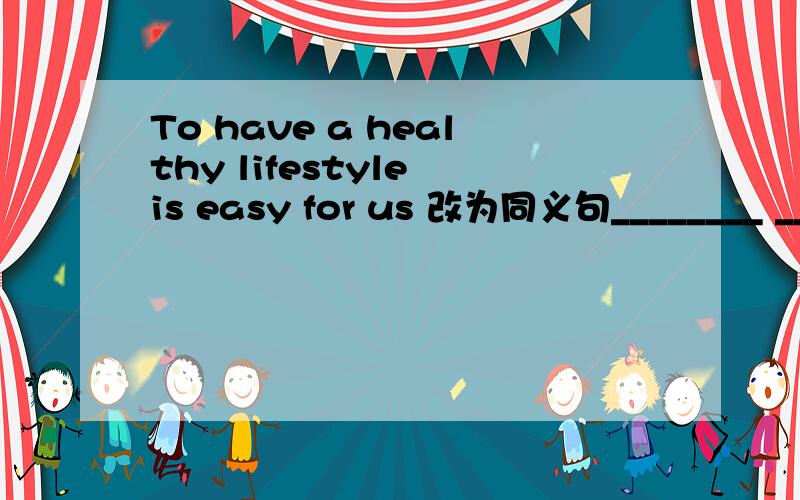 To have a healthy lifestyle is easy for us 改为同义句________ ________ ________ _______ ________ _______ ________ a healthy lifestyle