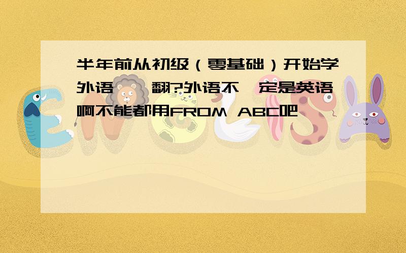 半年前从初级（零基础）开始学外语,咋翻?外语不一定是英语啊不能都用FROM ABC吧