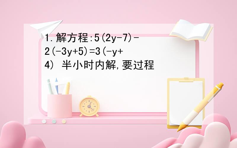 1.解方程:5(2y-7)-2(-3y+5)=3(-y+4) 半小时内解,要过程