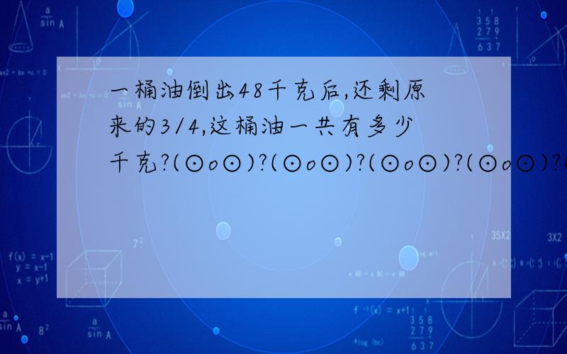 一桶油倒出48千克后,还剩原来的3/4,这桶油一共有多少千克?(⊙o⊙)?(⊙o⊙)?(⊙o⊙)?(⊙o⊙)?(⊙o⊙)?(⊙o⊙)?(⊙o⊙)?(⊙o⊙)?(⊙o⊙)?(⊙o⊙)?(⊙o⊙)?(⊙o⊙)?(⊙o⊙)?(⊙o⊙)?(⊙o⊙)?