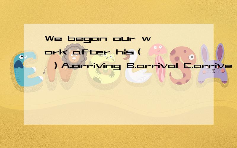 We began our work after his（ ）A.arriving B.arrival C.arrive D.arrived应该填哪个?He knows this person（ ）A,good B,well C,bad D,sad