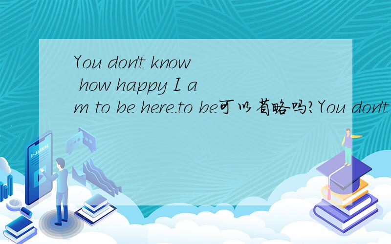 You don't know how happy I am to be here.to be可以省略吗?You don't know how happy I am （to be） here.to be可以省略吗?为什么?若不可以,它有什么作用?