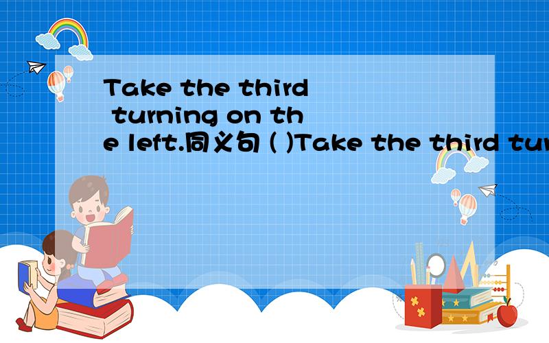 Take the third turning on the left.同义句 ( )Take the third turning on the left.同义句 ( ) ( ) ( ) the third turning.