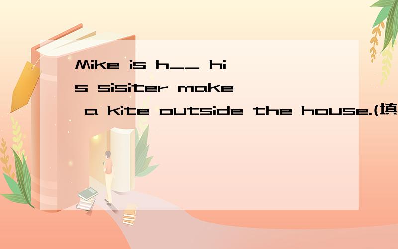 Mike is h__ his sisiter make a kite outside the house.(填单词）